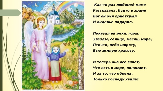 Как-то раз любимой маме Рассказала, будто в храме Бог ей очи приоткрыл И виденье подарил.  Показал ей реки, горы, Звёзды, солнце, месяц, море, Птичек, неба широту, Всю земную красоту.  И теперь она всё знает, Что есть в мире, понимает. И за то, что обрела, Только Господу хвала!