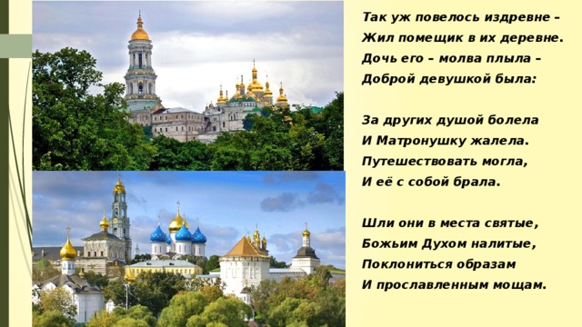 Так уж повелось издревне – Жил помещик в их деревне. Дочь его – молва плыла – Доброй девушкой была:  За других душой болела И Матронушку жалела. Путешествовать могла, И её с собой брала.  Шли они в места святые, Божьим Духом налитые, Поклониться образам И прославленным мощам.