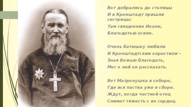 Вот добрались до столицы И в Кронштадт пришли сестрицы: Там священник Иоанн, Благодатью осиян.  Очень батюшку любили И Кронштадтским окрестили – Зная Божью благодать, Мог о ней он рассказать.  Вот Матронушка в соборе, Где вся паства уже в сборе. Ждут, когда честной отец Снимет тяжесть с их сердец.