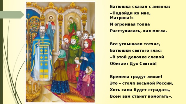 Батюшка сказал с амвона: «Подойди ко мне, Матрона!» И огромная толпа Расступилась, как могла.  Все услышали тотчас, Батюшки святого глас: «В этой девочке слепой Обитает Дух Святой!  Времена грядут лихие! Это – столп восьмой России, Хоть сама будет страдать, Всем вам станет помогать».