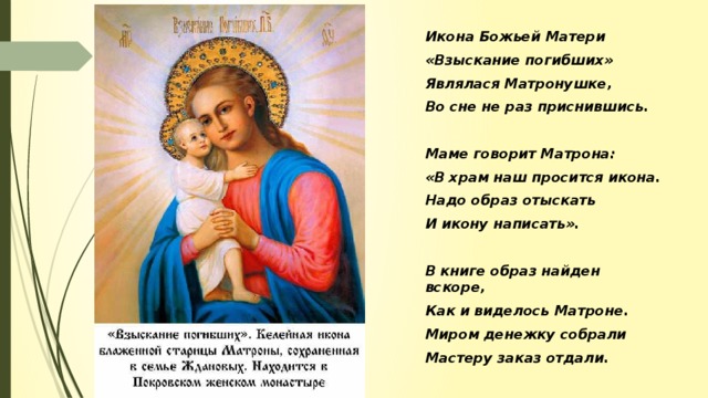 Икона Божьей Матери «Взыскание погибших» Являлася Матронушке, Во сне не раз приснившись.  Маме говорит Матрона: «В храм наш просится икона. Надо образ отыскать И икону написать».  В книге образ найден вскоре, Как и виделось Матроне. Миром денежку собрали Мастеру заказ отдали.