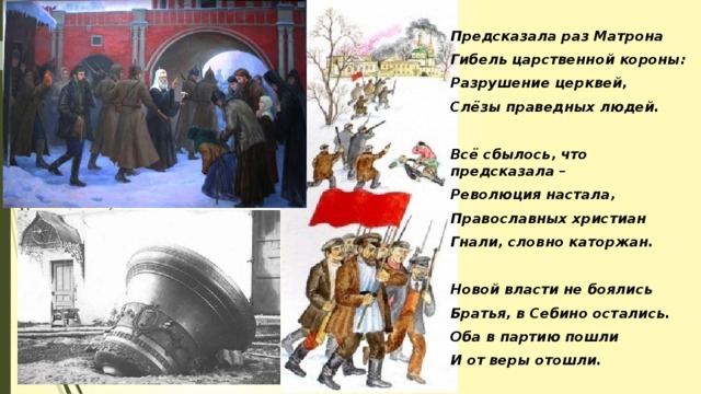 Предсказала раз Матрона Гибель царственной короны: Разрушение церквей, Слёзы праведных людей.  Всё сбылось, что предсказала – Революция настала, Православных христиан Гнали, словно каторжан.  Новой власти не боялись Братья, в Себино остались. Оба в партию пошли И от веры отошли.