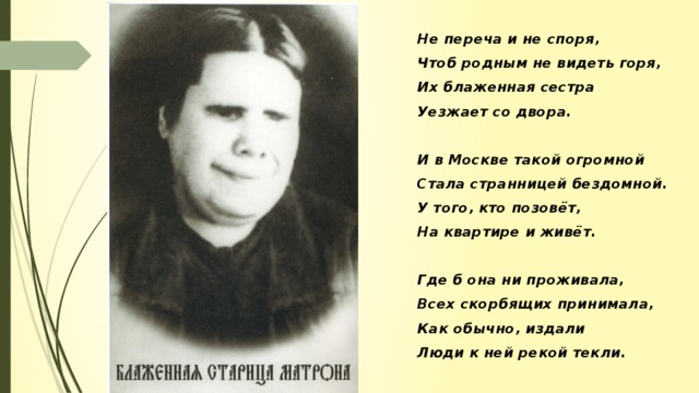 Не переча и не споря, Чтоб родным не видеть горя, Их блаженная сестра Уезжает со двора.  И в Москве такой огромной Стала странницей бездомной. У того, кто позовёт, На квартире и живёт.  Где б она ни проживала, Всех скорбящих принимала, Как обычно, издали Люди к ней рекой текли.