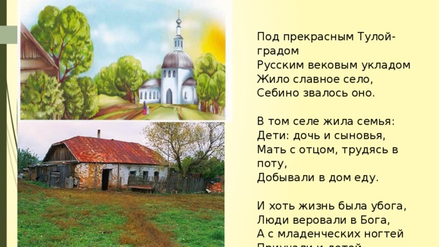 Под прекрасным Тулой-градом Русским вековым укладом Жило славное село, Себино звалось оно.   В том селе жила семья: Дети: дочь и сыновья, Мать с отцом, трудясь в поту, Добывали в дом еду.   И хоть жизнь была убога, Люди веровали в Бога, А с младенческих ногтей Приучали и детей.