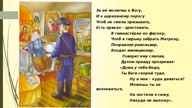 За её молитвы к Богу, И к церковному порогу Чтоб не смела призывать, Есть приказ – арестовать.  В гимнастёрке по фасону,  Чтоб в тюрьму забрать Матрону,  Поправляя револьвер,  Входит милиционер.  Говорит ему слепая,  Духом правду прозревая:  «Дома у тебя беда,  Ты беги скорей туда.  Ну а мне – куда деваться?  Можешь ты не волноваться,  На постели я сижу,  Никуда не выхожу».