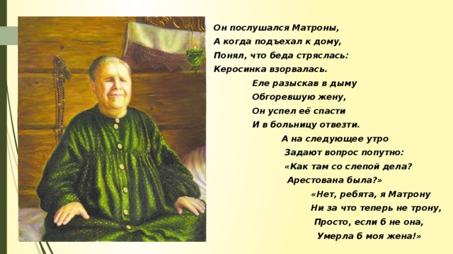 Он послушался Матроны, А когда подъехал к дому, Понял, что беда стряслась: Керосинка взорвалась.  Еле разыскав в дыму  Обгоревшую жену,  Он успел её спасти  И в больницу отвезти.  А на следующее утро  Задают вопрос попутно:  «Как там со слепой дела?  Арестована была?»  «Нет, ребята, я Матрону  Ни за что теперь не трону,  Просто, если б не она,  Умерла б моя жена!»