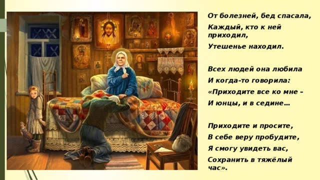 Всем Матрона помогала, От болезней, бед спасала, Каждый, кто к ней приходил, Утешенье находил.  Всех людей она любила И когда-то говорила: «Приходите все ко мне – И юнцы, и в седине…  Приходите и просите, В себе веру пробудите, Я смогу увидеть вас, Сохранить в тяжёлый час».