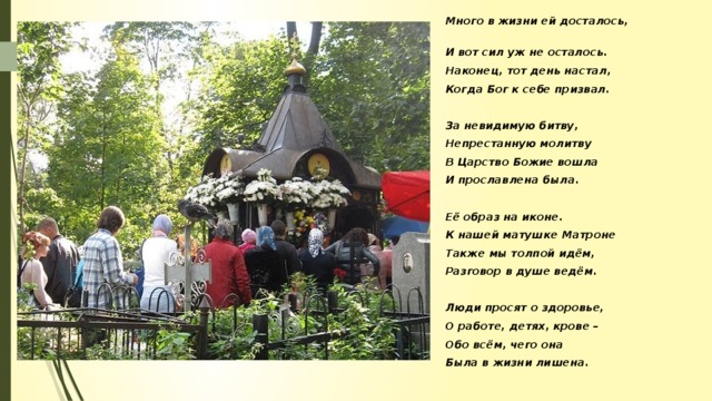 Много в жизни ей досталось, И вот сил уж не осталось. Наконец, тот день настал, Когда Бог к себе призвал.  За невидимую битву, Непрестанную молитву В Царство Божие вошла И прославлена была.  Её образ на иконе. К нашей матушке Матроне Также мы толпой идём, Разговор в душе ведём.  Люди просят о здоровье, О работе, детях, крове – Обо всём, чего она Была в жизни лишена.