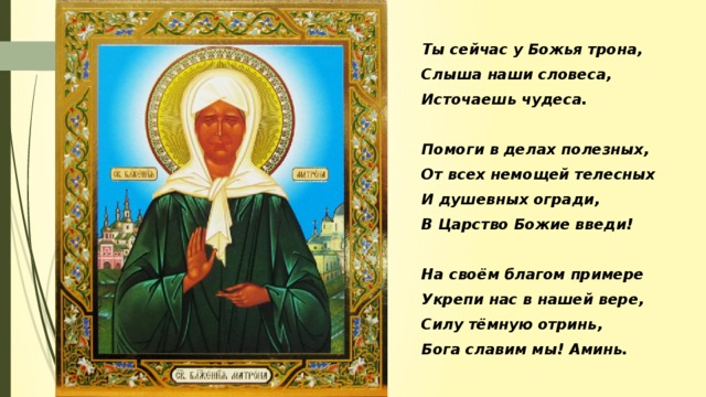 Наша матушка Матрона, Ты сейчас у Божья трона, Слыша наши словеса, Источаешь чудеса.  Помоги в делах полезных, От всех немощей телесных И душевных огради, В Царство Божие введи!  На своём благом примере Укрепи нас в нашей вере, Силу тёмную отринь, Бога славим мы! Аминь.
