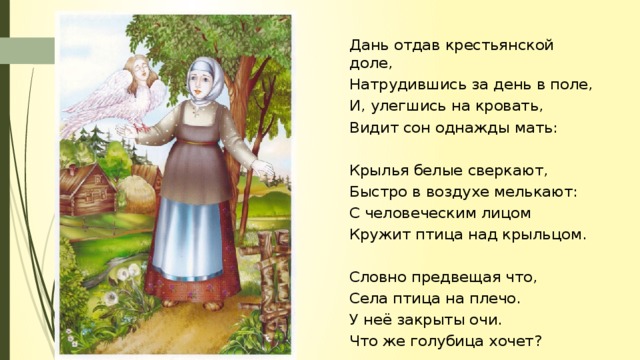 Дань отдав крестьянской доле, Натрудившись за день в поле, И, улегшись на кровать, Видит сон однажды мать: Крылья белые сверкают, Быстро в воздухе мелькают: С человеческим лицом Кружит птица над крыльцом. Словно предвещая что, Села птица на плечо. У неё закрыты очи. Что же голубица хочет?