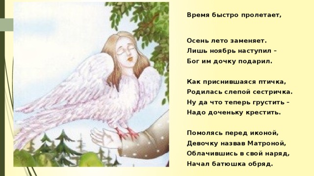 Время быстро пролетает, Осень лето заменяет. Лишь ноябрь наступил – Бог им дочку подарил.  Как приснившаяся птичка, Родилась слепой сестричка. Ну да что теперь грустить – Надо доченьку крестить.  Помолясь перед иконой, Девочку назвав Матроной, Облачившись в свой наряд, Начал батюшка обряд.