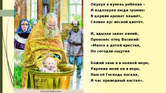 Окунул в купель ребёнка – И вздохнули люди громко: В церкви аромат плывёт, Словно луг весной цветёт.  И, вдыхая запах лилий, Произнёс отец Василий: «Много я детей крестил, Но сегодня ощутил  Божий знак я в полной мере, Укрепил меня он в вере, Нам её Господь послал, И час праведный настал».