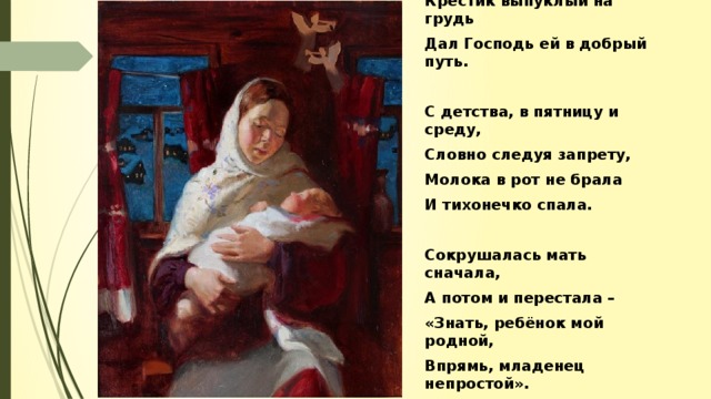 Словно доброе знаменье, В укрепленье и терпенье Крестик выпуклый на грудь Дал Господь ей в добрый путь.  С детства, в пятницу и среду, Словно следуя запрету, Молока в рот не брала И тихонечко спала.  Сокрушалась мать сначала, А потом и перестала – «Знать, ребёнок мой родной, Впрямь, младенец непростой».
