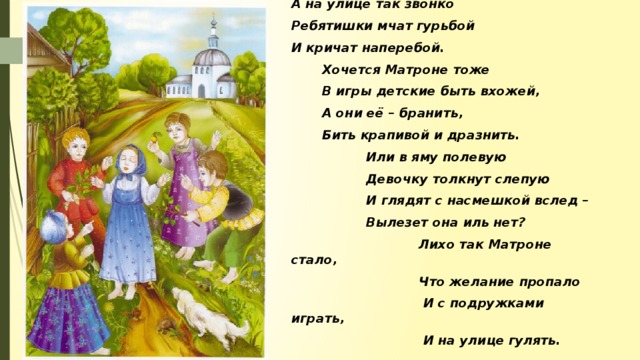 Подросла уже девчонка, А на улице так звонко Ребятишки мчат гурьбой И кричат наперебой.  Хочется Матроне тоже  В игры детские быть вхожей,  А они её – бранить,  Бить крапивой и дразнить.  Или в яму полевую  Девочку толкнут слепую  И глядят с насмешкой вслед –  Вылезет она иль нет?  Лихо так Матроне стало,  Что желание пропало  И с подружками играть,  И на улице гулять.