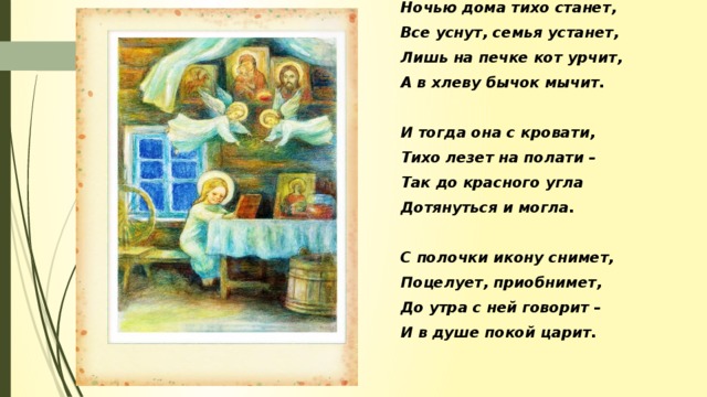 Ночью дома тихо станет, Все уснут, семья устанет, Лишь на печке кот урчит, А в хлеву бычок мычит.  И тогда она с кровати, Тихо лезет на полати – Так до красного угла Дотянуться и могла.  С полочки икону снимет, Поцелует, приобнимет, До утра с ней говорит – И в душе покой царит.