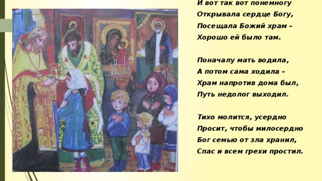 И вот так вот понемногу Открывала сердце Богу, Посещала Божий храм – Хорошо ей было там.  Поначалу мать водила, А потом сама ходила – Храм напротив дома был, Путь недолог выходил.  Тихо молится, усердно Просит, чтобы милосердно Бог семью от зла хранил, Спас и всем грехи простил.