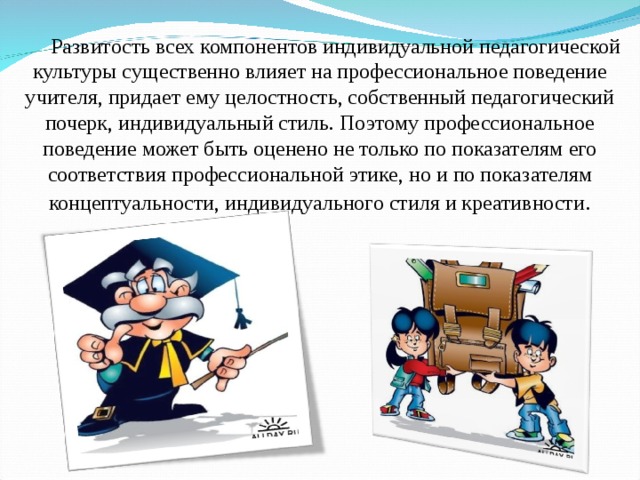 Развитость всех компонентов индивидуальной педагогической культуры существенно влияет на профессиональное поведение учителя, придает ему целостность, собственный педагогический почерк, индивидуальный стиль. Поэтому профессиональное поведение может быть оценено не только по показателям его соответствия профессиональной этике, но и по показателям концептуальности, индивидуального стиля и креативности .  