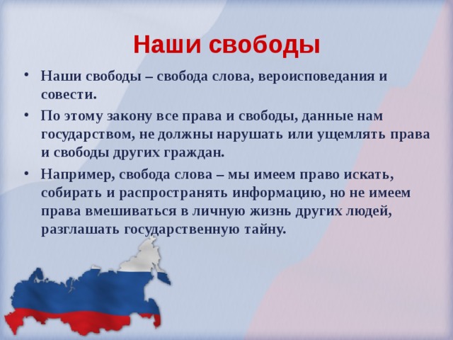 Наши свободы Наши свободы – свобода слова, вероисповедания и совести. По этому закону все права и свободы, данные нам государством, не должны нарушать или ущемлять права и свободы других граждан. Например, свобода слова – мы имеем право искать, собирать и распространять информацию, но не имеем права вмешиваться в личную жизнь других людей, разглашать государственную тайну. 