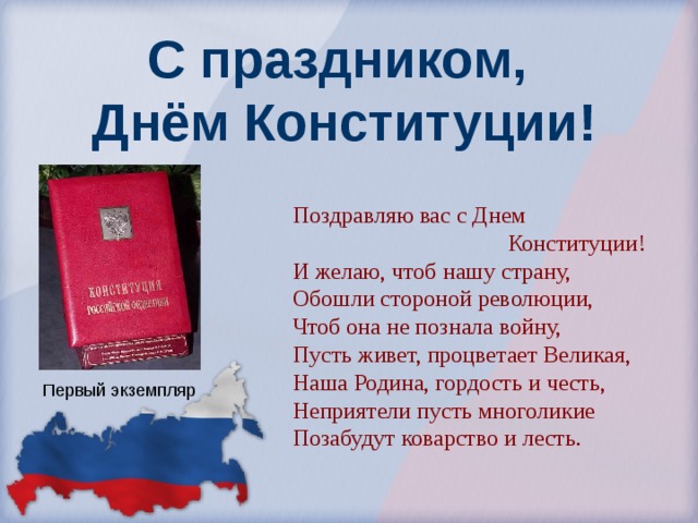 С праздником,  Днём Конституции! Поздравляю вас с Днем  Конституции! И желаю, чтоб нашу страну, Обошли стороной революции, Чтоб она не познала войну, Пусть живет, процветает Великая, Наша Родина, гордость и честь, Неприятели пусть многоликие Позабудут коварство и лесть. Первый экземпляр 