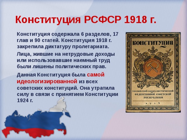 Конституция РСФСР 1918 г.  Конституция содержала 6 разделов, 17 глав и 90 статей. Конституция 1918 г. закрепила диктатуру пролетариата. Лица, жившие на нетрудовые доходы или использовавшие наемный труд были лишены политических прав. Данная Конституция была самой идеологизированной из всех советских конституций. Она утратила силу в связи с принятием Конституции 1924 г. 