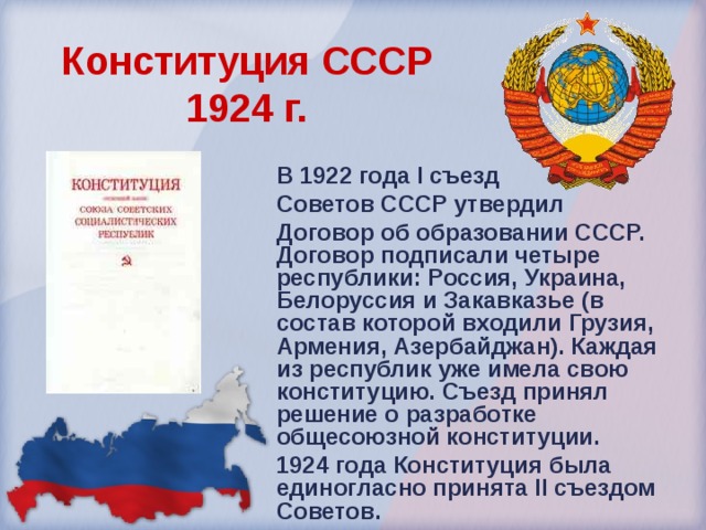 Конституция СССР  1924 г.  В 1922 года I съезд Советов СССР утвердил Договор об образовании СССР. Договор подписали четыре республики: Россия, Украина, Белоруссия и Закавказье (в состав которой входили Грузия, Армения, Азербайджан). Каждая из республик уже имела свою конституцию. Съезд принял решение о разработке общесоюзной конституции. 1924 года Конституция была единогласно принята II съездом Советов. 