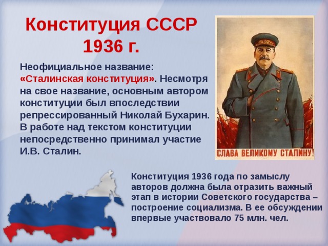 Конституция СССР  1936 г.  Неофициальное название: «Сталинская конституция» . Несмотря на свое название, основным автором конституции был впоследствии репрессированный Николай Бухарин. В работе над текстом конституции непосредственно принимал участие И.В. Сталин. Конституция 1936 года по замыслу авторов должна была отразить важный этап в истории Советского государства – построение социализма. В ее обсуждении впервые участвовало 75 млн. чел. 