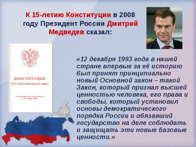 К 15-летию Конституции в 2008 году Президент России Дмитрий Медведев сказал: «12 декабря 1993 года в нашей стране впервые за её историю был принят принципиально новый Основной закон – такой Закон, который признал высшей ценностью человека, его права и свободы, который установил основы демократического порядка России и обязавший государство на деле соблюдать и защищать эти новые базовые ценности.» 