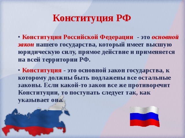 Конституция РФ  Конституция Российской Федерации - это основной закон нашего государства, который имеет высшую юридическую силу, прямое действие и применяется на всей территории РФ.  Конституция - это основной закон государства, к которому должны быть подлажены все остальные законы. Если какой-то закон все же противоречит Конституции, то поступать следует так, как указывает она. 