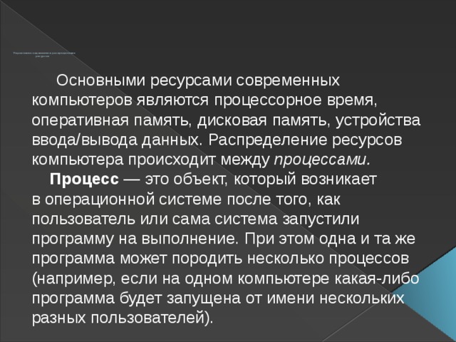          Управление заданиями и распределение  ресурсов  Основными ресурсами современных компьютеров являются процессорное время, оперативная память, дисковая память, устройства ввода/вывода данных. Распределение ресурсов компьютера происходит между процессами.   Процесс — это объект, который возникает в операционной системе после того, как пользователь или сама система запустили программу на выполнение. При этом одна и та же программа может породить несколько процессов (например, если на одном компьютере какая-либо программа будет запущена от имени нескольких разных пользователей).  