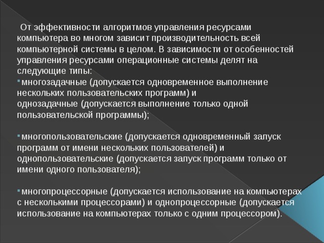  От эффективности алгоритмов управления ресурсами компьютера во многом зависит производительность всей компьютерной системы в целом. В зависимости от особенностей управления ресурсами операционные системы делят на следующие типы:   многозадачные   (допускается одновременное выполнение нескольких пользовательских программ) и однозадачные   (допускается выполнение только одной пользовательской программы);     многопользовательские   (допускается одновременный запуск программ от имени нескольких пользователей) и однопользовательские   (допускается запуск программ только от имени одного пользователя);     многопроцессорные   (допускается использование на компьютерах с несколькими процессорами) и однопроцессорные   (допускается использование на компьютерах только с одним процессором).  
