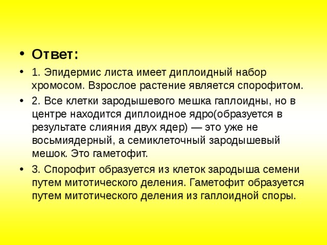Ответ: 1. Эпидермис листа имеет диплоидный набор хромосом. Взрослое растение является спорофитом. 2. Все клетки зародышевого мешка гаплоидны, но в центре находится диплоидное ядро(образуется в результате слияния двух ядер) — это уже не восьмиядерный, а семиклеточный зародышевый мешок. Это гаметофит. 3. Спорофит образуется из клеток зародыша семени путем митотического деления. Гаметофит образуется путем митотического деления из гаплоидной споры.   