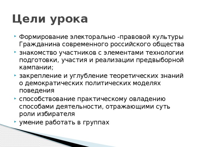 Цели урока Формирование электорально -правовой культуры Гражданина современного российского общества знакомство участников с элементами технологии подготовки, участия и реализации предвыборной кампании; закрепление и углубление теоретических знаний о демократических политических моделях поведения способствование практическому овладению способами деятельности, отражающими суть роли избирателя умение работать в группах 