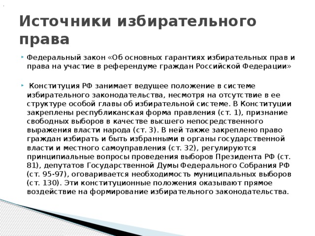 .  Источники избирательного права Федеральный закон «Об основных гарантиях избирательных прав и права на участие в референдуме граждан Российской Федерации»   Конституция РФ занимает ведущее положение в системе избирательного законодательства, несмотря на отсутствие в ее структуре особой главы об избирательной системе. В Конституции закреплены республиканская форма правления (ст. 1), признание свободных выборов в качестве высшего непосредственного выражения власти народа (ст. 3). В ней также закреплено право граждан избирать и быть избранными в органы государственной власти и местного самоуправления (ст. 32), регулируются принципиальные вопросы проведения выборов Президента РФ (ст. 81), депутатов Государственной Думы Федерального Собрания РФ (ст. 95-97), оговаривается необходимость муниципальных выборов (ст. 130). Эти конституционные положения оказывают прямое воздействие на формирование избирательного законодательства. 