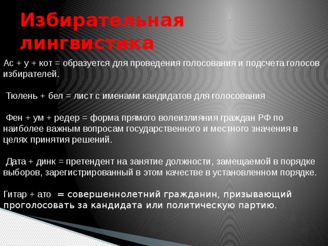 Ас + у + кот = образуется для проведения голосования и подсчета голосов избирателей.  Тюлень + бел = лист с именами кандидатов для голосования  Фен + ум + редер = форма прямого волеизлияния граждан РФ по наиболее важным вопросам государственного и местного значения в целях принятия решений.  Дата + динк = претендент на занятие должности, замещаемой в порядке выборов, зарегистрированный в этом качестве в установленном порядке. Гитар + ато = совершеннолетний гражданин, призывающий проголосовать за кандидата или политическую партию. Избирательная лингвистика 