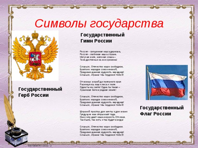 Символы государства Государственный  Гимн России Россия - священная наша держава,  Россия - любимая наша страна.  Могучая воля, великая слава –  Твое достоянье на все времена!  Славься, Отечество наше свободное,  Братских народов союз вековой,  Предками данная мудрость народная!  Славься, страна! Мы гордимся тобой! От южных морей до полярного края  Раскинулись наши леса и поля.  Одна ты на свете! Одна ты такая –  Хранимая Богом родная земля! Славься, Отечество наше свободное,  Братских народов союз вековой,  Предками данная мудрость народная!  Славься, страна! Мы гордимся тобой! Широкий простор для мечты и для жизни  Грядущие нам открывают года.  Нам силу дает наша верность Отчизне.  Так было, так есть и так будет всегда!  Славься, Отечество наше свободное.  Братских народов союз вековой,  Предками данная мудрость народная!  Славься, страна! Мы гордимся тобой! Государственный  Герб России Государственный  Флаг России 