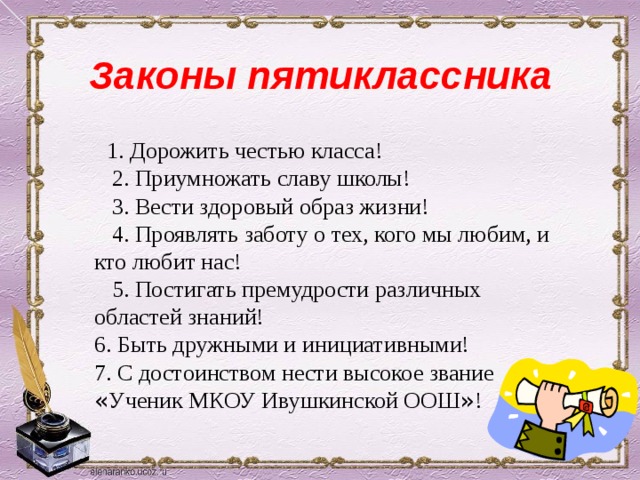 Законы пятиклассника  1. Дорожить честью класса!  2. Приумножать славу школы!  3. Вести здоровый образ жизни!  4. Проявлять заботу о тех, кого мы любим, и кто любит нас!  5. Постигать премудрости различных областей знаний! 6. Быть дружными и инициативными! 7. С достоинством нести высокое звание « Ученик МКОУ Ивушкинской ООШ » ! 