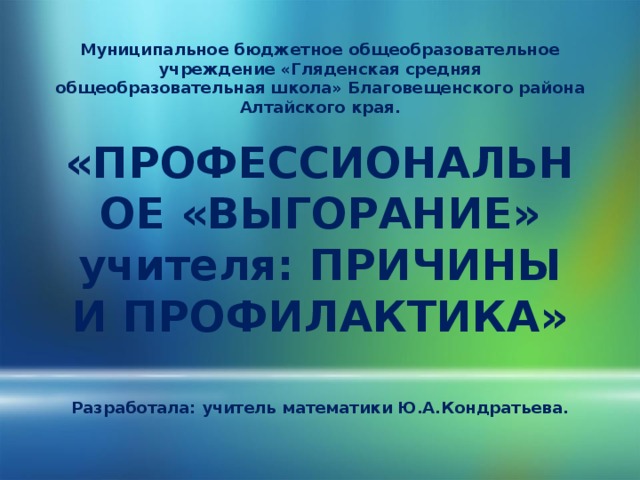Муниципальное бюджетное общеобразовательное учреждение «Гляденская средняя общеобразовательная школа» Благовещенского района Алтайского края.   «ПРОФЕССИОНАЛЬНОЕ «ВЫГОРАНИЕ» учителя: ПРИЧИНЫ И ПРОФИЛАКТИКА»   Разработала: учитель математики Ю.А.Кондратьева.    