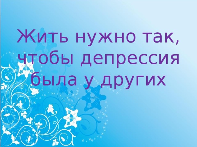 Жить нужно так, чтобы депрессия была у других 