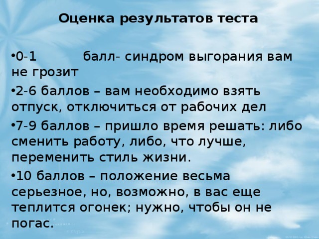 Оценка результатов теста 0-1           балл- синдром выгорания вам не грозит 2-6 баллов – вам необходимо взять отпуск, отключиться от рабочих дел 7-9 баллов – пришло время решать: либо сменить работу, либо, что лучше, переменить стиль жизни. 10 баллов – положение весьма серьезное, но, возможно, в вас еще теплится огонек; нужно, чтобы он не погас.  