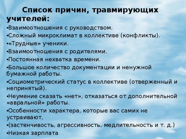  Список причин, травмирующих учителей:   Взаимоотношения с руководством. Сложный микроклимат в коллективе (конфликты). «Трудные» ученики. Взаимоотношения с родителями. Постоянная нехватка времени. Большое количество документации и ненужной бумажной работы. Социометрический статус в коллективе (отверженный и непринятый). Неумение сказать «нет», отказаться от дополнительной «авральной» работы. Особенности характера, которые вас самих не устраивают, (застенчивость, агрессивность, медлительность и т. д.) Низкая зарплата 