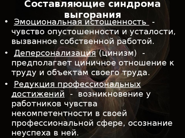 Составляющие синдрома выгорания    Эмоциональная истощенность - чувство опустошенности и усталости, вызванное собственной работой.  Деперсонализация (цинизм) - предполагает циничное отношение к труду и объектам своего труда.  Редукция профессиональных достижений - возникновение у работников чувства некомпетентности в своей профессиональной сфере, осознание неуспеха в ней.  
