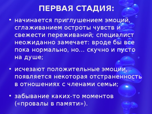  ПЕРВАЯ СТАДИЯ:    начинается приглушением эмоций, сглаживанием остроты чувств и свежести переживаний; специалист неожиданно замечает: вроде бы все пока нормально, но... скучно и пусто на душе; исчезают положительные эмоции, появляется некоторая отстраненность в отношениях с членами семьи; забывание каких-то моментов («провалы в памяти»). 