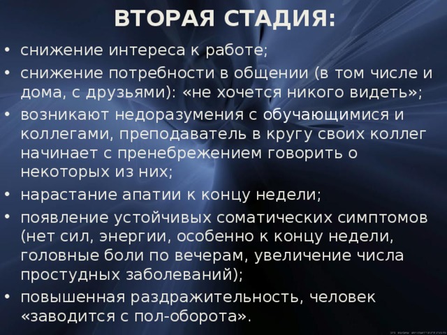   ВТОРАЯ СТАДИЯ:    снижение интереса к работе; снижение потребности в общении (в том числе и дома, с друзьями): «не хочется никого видеть»; возникают недоразумения с обучающи мися и коллегами, преподаватель в кругу своих коллег начинает с пренебрежением говорить о некоторых из них; нарастание апатии к концу недели; появление устойчивых соматических симптомов (нет сил, энергии, особенно к концу недели, головные боли по вечерам, увеличение числа простудных заболеваний); повышенная раздражительность, человек «заводится с пол-оборота». 
