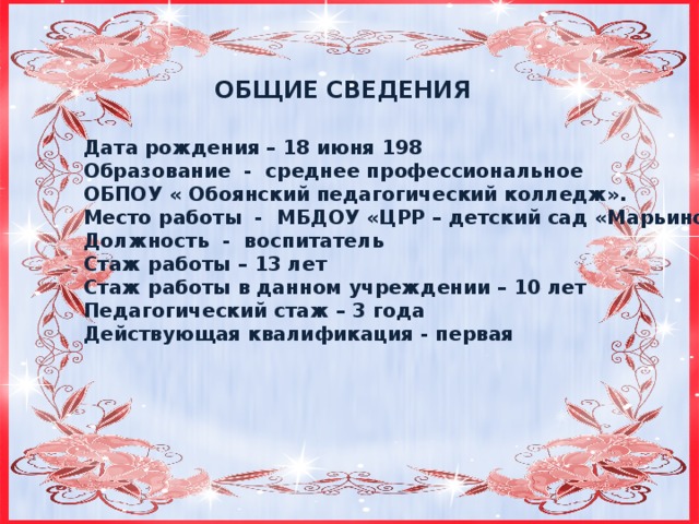 ОБЩИЕ СВЕДЕНИЯ Дата рождения – 18 июня 198 Образование - среднее профессиональное ОБПОУ « Обоянский педагогический колледж». Место работы - МБДОУ «ЦРР – детский сад «Марьино» Должность - воспитатель Стаж работы – 13 лет Стаж работы в данном учреждении – 10 лет Педагогический стаж – 3 года Действующая квалификация - первая  