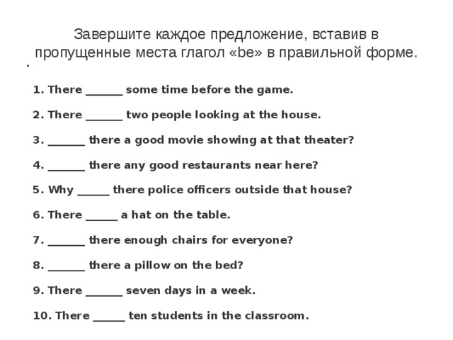 Завершите каждое предложение, вставив в пропущенные места глагол «be» в правильной форме.   1. There _______ some time before the game.    2. There _______ two people looking at the house.    3. _______ there a good movie showing at that theater?    4. _______ there any good restaurants near here?    5. Why ______ there police officers outside that house?    6. There ______ a hat on the table.    7. _______ there enough chairs for everyone?    8. _______ there a pillow on the bed?    9. There _______ seven days in a week.    10. There ______ ten students in the classroom. 