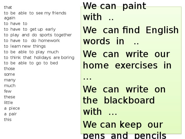 that to be able to see my friends again to have to to have to get up early to play and do sports together to have to do homework to learn new things to be able to play much to think that holidays are boring to be able to go to bed those some many much few these little a piece a pair this We can write with … We can paint with .. We can find English words in .. We can write our home exercises in … We can write on the blackboard with … We can keep our pens and pencils in … 