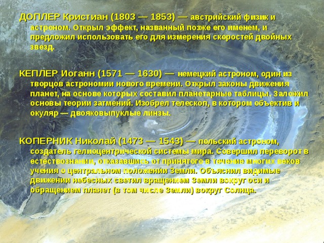 ДОПЛЕР Кристиан (1803 — 1853) — австрийский физик и астроном. Открыл эффект, названный позже его именем, и предложил использовать его для измерения скоростей двойных звезд.  КЕПЛЕР Иоганн (1571 — 1630) — немецкий астроном, один из творцов астрономии нового времени. Открыл законы движения планет, на основе которых составил планетарные таблицы. Заложил основы теории затмений. Изобрел телескоп, в котором объектив и окуляр — двояковыпуклые линзы.  КОПЕРНИК Николай (1473 — 1543) — польский астроном, создатель гелиоцентрической системы мира. Совершил переворот в естествознании, отказавшись от принятого в течение многих веков учения о центральном положении Земли. Объяснил видимые движении небесных светил вращением Земли вокруг оси и обращением планет (в том числе Земли) вокруг Солнца.    