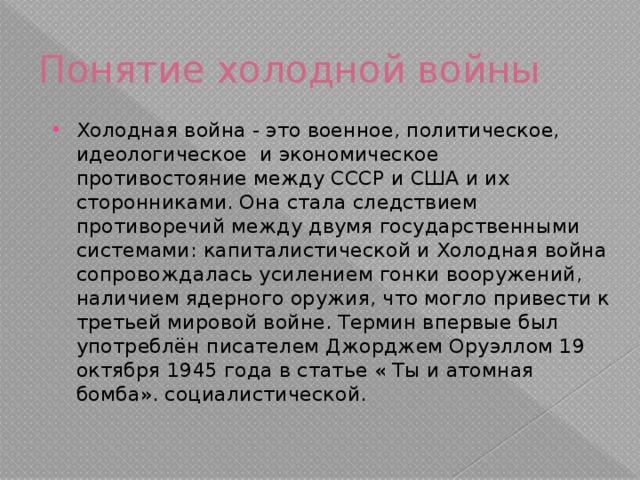 Понятие холодной войны Холодная война - это военное, политическое, идеологическое и экономическое противостояние между СССР и США и их сторонниками. Она стала следствием противоречий между двумя государственными системами: капиталистической и Холодная война сопровождалась усилением гонки вооружений, наличием ядерного оружия, что могло привести к третьей мировой войне. Термин впервые был употреблён писателем Джорджем Оруэллом 19 октября 1945 года в статье « Ты и атомная бомба». социалистической. 