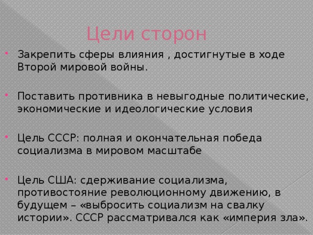 Цели сторон Закрепить сферы влияния , достигнутые в ходе Второй мировой войны. Поставить противника в невыгодные политические, экономические и идеологические условия Цель СССР: полная и окончательная победа социализма в мировом масштабе Цель США: сдерживание социализма, противостояние революционному движению, в будущем – «выбросить социализм на свалку истории». СССР рассматривался как «империя зла». 