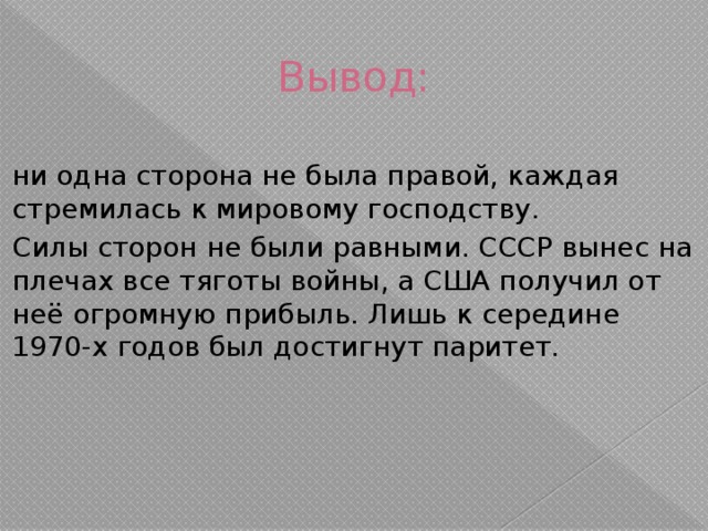 Вывод: ни одна сторона не была правой, каждая стремилась к мировому господству. Силы сторон не были равными. СССР вынес на плечах все тяготы войны, а США получил от неё огромную прибыль. Лишь к середине 1970-х годов был достигнут паритет. 